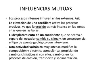 INFLUENCIAS MUTUAS
• Los procesos internos influyen en los externos. Así:
- Le elevación de una cordillera activa los procesos
erosivos, ya que la erosión es más intensa en las zonas
altas que en las bajas.
- El desplazamiento de un continente que se acerca o
separa del ecuador cambia su clima y, en consecuencia,
el tipo de agente geológico que interviene.
- Una actividad volcánica muy intensa modifica la
composición y dinámica atmosférica, propiciando
cambios climáticos y, con ellos, cambios en los
procesos de erosión, transporte y sedimentación.
 