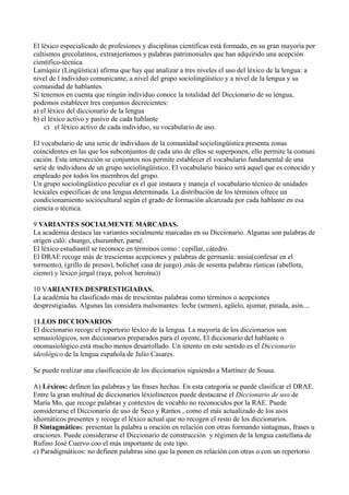 El léxico especialicado de profesiones y disciplinas científicas está formado, en su gran mayoría por
cultismos grecolatinos, extranjerismos y palabras patrimoniales que han adquirido una acepción
científico-técnica.
Lamíquiz (Lingüística) afirma que hay que analizar a tres niveles el uso del léxico de la lengua: a
nivel de l individuo comunicante, a nivel del grupo sociolingüístico y a nivel de la lengua y su
comunidad de hablantes.
Si tenemos en cuenta que ningún individuo conoce la totalidad del Diccionario de su lengua,
podemos establecer tres conjuntos decrecientes:
a) el léxico del diccionario de la lengua
b) el léxico activo y pasivo de cada hablante
c) el léxico activo de cada individuo, su vocabulario de uso.
El vocabulario de una serie de individuos de la comunidad sociolingüística presenta zonas
coincidentes en las que los subconjuntos de cada uno de ellos se superponen, ello permite la comuni
cación. Esta intersección se conjuntos nos permite establecer el vocabulario fundamental de una
serie de individuos de un grupo sociolingüístico. El vocabulario básico será aquel que es conocido y
empleado por todos los miembros del grupo.
Un grupo sociolingüístico peculiar es el que instaura y maneja el vocabulario técnico de unidades
lexicales específicas de una lengua determinada. La distribución de los términos ofrece un
condicionamiento sociocultural según el grado de formación alcanzada por cada hablante en esa
ciencia o técnica.
9 VARIANTES SOCIALMENTE MARCADAS.
La académia destaca las variantes socialmente marcadas en su Diccionario. Algunas son palabras de
origen caló: chungo, churumber, parné.
El léxico estudiantil se reconoce en términos como : cepillar, cátedro.
El DRAE recoge más de trescientas acepciones y palabras de germanía: ansia(confesar en el
tormento), (grillo de presos), boliche( casa de juego) ,más de sesenta palabras rústicas (abellota,
ciemo) y léxico jergal (raya, polvo( heroína))
10 VARIANTES DESPRESTIGIADAS.
La académia ha clasificado más de trescientas palabras como términos o acepciones
desprestigiadas. Algunas las considera malsonantes: leche (semen), agüelo, ajumar, putada, asín....
11.LOS DICCIONARIOS
El diccionario recoge el repertorio léxico de la lengua. La mayoría de los diccionarios son
semasiológicos, son diccionarios preparados para el oyente, El diccionario del hablante o
onomasiológico está mucho menos desarrollado. Un intento en este sentido es el Diccionario
ideológico de la lengua española de Julio Casares.
Se puede realizar una clasificación de los diccionarios siguiendo a Martínez de Sousa.
A) Léxicos: definen las palabras y las frases hechas. En esta categoría se puede clasificar el DRAE.
Entre la gran multitud de diccionarios léxiolinercos puede destacarse el Diccionario de uso de
María Mo, que recoge palabras y contextos de vocablo no reconocidos por la RAE. Puede
considerarse el Diccionario de uso de Seco y Ramos , como el más actualizado de los usos
idiomáticos presentes y recoge el léxico actual que no recogen el resto de los diccionarios.
B Sintagmáticos: presentan la palabra u oración en relación con otras formando sintagmas, frases u
oraciones. Puede considerarse el Diccionario de construcción y régimen de la lengua castellana de
Rufino José Cuervo coo el más importante de este tipo.
c) Paradigmáticos: no definen palabras sino que la ponen en relación con otras o con un repertorio
 