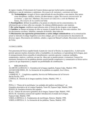 de signos visuales, El diccionario de Casares destaca aquí por incluir partes conceptuales,
alfabéticas y una de sinónimos y antónimos. Diccionario de sinónimos y antónimos de Jaraiz
D) Terminológicos: recogen el léxico especializado de una disciplina o una materia, Hay tantos
como disciplinas: cintífico, técnico, de abreviaturas y siglas. Diccionario internacional de
acrónimos y siglas de J. Martínez, Diccionario de redacción y estilo de Martínez de
Sousa., Diccionario de los nombres de Solar.
E) Enciclopédicos: definen las palabras y las ponen en relación con los conocimientos y la
información que se tiene sobre ese concepto. Se ordenan alfabéticamente o por materias.
F) De varias lenguas: establecen equivalencias entre el léxico de dos lenguas o más lenguas.
G) Satélites: se llaman así porque en ellos se resume el caudal léxico de otros más extensos. Son
los diccionarios escolares, infantiles, manuales de bolsillo, abreviados,etc.
H) Diccionarios con repertorios pertenecientes a varios códigos comunicativos: en la comunicación
actual se intercala el código lingüístico con otros códigos, por eso son necesarios los diccionarios de
diversos signos. Diccionarios de símbolos, señales y signos de Manuel Lechado, Diccionario de símbolos
de Cirlot.
5 CONCLUSIÓN.
Este panorama del léxico español desde el punto de vista de la flexión, la composición y la derivación
permite apreciar muchos elementos útiles y trasladables a la enseñanza y el aprendizaje de la lengua, pues
el enriquecimiento léxico amuebla el entendimiento y permite apreciar y expresar realidades,
componentes, matices y sutilezas con que las ideas que se pueden pensar y comunicar. Conocer los
elementos formativos de las palabras permite sacarle partido comprensivo y comunicativo al léxico activo
y pasivo de que disponemos y ampliar sus posibilidades de combinación.
6. BIBLIOGRAFÍA
ALARCOS LLORACH, E.: Gramática de la lengua española, Espasa-Calpe, Madrid, 1994.
ALVAR EZQUERRA, M.: La formación de las palabras en español, Arco Libros,
Madrid, 1993.
LAMIQUIZ, V . : Lingüística española, Servicio de Publicaciones de la Universi-
dad de Sevilla, 1975.
LAPESA, R.: Historia de la lengua española, Gredos, Madrid, 1981. 1 .
vols.
PENA, J.: “Partes de la morfología. Las unidades del análisis morfológico”, en
Gramática descriptiva de la Lengua Española, Tomo III, Espasa-Calpe, Madrid, 2000.
PENNY, R. Gramática histórica del español.
R.A.E.: Esbozo de una nueva gramática de la lengua, Espasa-Calpe, Madrid, 1985.
SECO, M.: Gramática esencial del español. Introducción al estudio de la lengua.
Espasa-Calpe, Madrid, 1989.
VARELA ORTEGA, S.: Fundamentos de morfología, Síntesis, Madrid, 1990.
VARELA ORTEGA, S.: La formación de las palabras, Taurus, Madrid, 1993.
 