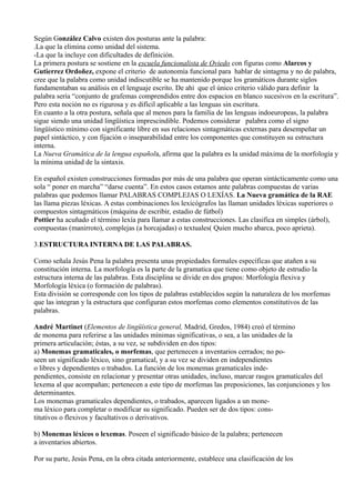 Según González Calvo existen dos posturas ante la palabra:
.La que la elimina como unidad del sistema.
-La que la incluye con dificultades de definición.
La primera postura se sostiene en la escuela funcionalista de Oviedo con figuras como Alarcos y
Gutierrez Ordoñez, expone el criterio de autonomía funcional para hablar de sintagma y no de palabra,
cree que la palabra como unidad indiscutible se ha mantenido porque los gramáticos durante siglos
fundamentaban su análisis en el lenguaje escrito. De ahí que el único criterio válido para definir la
palabra sería “conjunto de grafemas comprendidos entre dos espacios en blanco sucesivos en la escritura”.
Pero esta noción no es rigurosa y es difícil aplicable a las lenguas sin escritura.
En cuanto a la otra postura, señala que al menos para la familia de las lenguas indoeuropeas, la palabra
sigue siendo una unidad lingüística imprescindible. Podemos considerar palabra como el signo
lingüístico mínimo con significante libre en sus relaciones sintagmáticas externas para desempeñar un
papel sintáctico, y con fijación o inseparabilidad entre los componentes que constituyen su estructura
interna.
La Nueva Gramática de la lengua española, afirma que la palabra es la unidad máxima de la morfología y
la mínima unidad de la sintaxis.
En español existen construcciones formadas por más de una palabra que operan sintácticamente como una
sola “ poner en marcha” “darse cuenta”. En estos casos estamos ante palabras compuestas de varias
palabras que podemos llamar PALABRAS COMPLEJAS O LEXÍAS. La Nueva gramática de la RAE
las llama piezas léxicas. A estas combinaciones los lexicógrafos las llaman unidades léxicas superiores o
compuestos sintagmáticos (máquina de escribir, estadio de fútbol)
Pottier ha acuñado el término lexía para llamar a estas construcciones. Las clasifica en simples (árbol),
compuestas (manirroto), complejas (a horcajadas) o textuales( Quien mucho abarca, poco aprieta).
3.ESTRUCTURA INTERNA DE LAS PALABRAS.
Como señala Jesús Pena la palabra presenta unas propiedades formales específicas que atañen a su
constitución interna. La morfología es la parte de la gramatica que tiene como objeto de estrudio la
estructura interna de las palabras. Esta disciplina se divide en dos grupos: Morfología flexiva y
Morfología léxica (o formación de palabras).
Esta división se corresponde con los tipos de palabras establecidos según la naturaleza de los morfemas
que las integran y la estructura que configuran estos morfemas como elementos constitutivos de las
palabras.
André Martinet (Elementos de lingüística general, Madrid, Gredos, 1984) creó el término
de monema para referirse a las unidades mínimas significativas, o sea, a las unidades de la
primera articulación; éstas, a su vez, se subdividen en dos tipos:
a) Monemas gramaticales, o morfemas, que pertenecen a inventarios cerrados; no po-
seen un significado léxico, sino gramatical, y a su vez se dividen en independientes
o libres y dependientes o trabados. La función de los monemas gramaticales inde-
pendientes, consiste en relacionar y presentar otras unidades, incluso, marcar rasgos gramaticales del
lexema al que acompañan; pertenecen a este tipo de morfemas las preposiciones, las conjunciones y los
determinantes.
Los monemas gramaticales dependientes, o trabados, aparecen ligados a un mone-
ma léxico para completar o modificar su significado. Pueden ser de dos tipos: cons-
titutivos o flexivos y facultativos o derivativos.
b) Monemas léxicos o lexemas. Poseen el significado básico de la palabra; pertenecen
a inventarios abiertos.
Por su parte, Jesús Pena, en la obra citada anteriormente, establece una clasificación de los
 