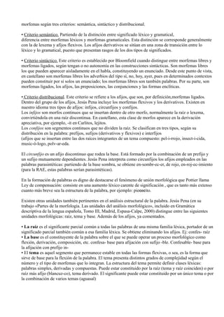 morfemas según tres criterios: semántica, sintáctico y distribucional.
• Criterio semántico. Partiendo de la distinción entre significado léxico y gramatical,
diferencia entre morfemas léxicos y morfemas gramaticales. Esta distinción se corresponde generalmente
con la de lexema y afijos flexivos. Los afijos derivativos se sitúan en una zona de transición entre lo
léxico y lo gramatical, puesto que presentan rasgos de los dos tipos de significados.
• Criterio sintáctico. Este criterio es establecido por Bloomfield cuando distingue entre morfemas libres y
morfemas ligados, según tengan o no autonomía en las construcciones sintácticas. Son morfemas libres
los que pueden aparecer aisladamente en el habla, constituyendo un enunciado. Desde este punto de vista,
en castellano son morfemas libres los adverbios del tipo sí, no, hoy, ayer, pues en determinados contextos
pueden constituir por sí solos un enunciado; los morfemas libres son también palabras. Por su parte, son
morfemas ligados, los afijos, las preposiciones, las conjunciones y las formas enclíticas.
• Criterio distribucional. Este criterio se refiere a los afijos, que son, por definición,morfemas ligados.
Dentro del grupo de los afijos, Jesús Pena incluye los morfemas flexivos y los derivativos. Existen en
nuestro idioma tres tipos de afijos: infijos, circunfijos y confijos.
Los infijos son morfos continuos que se insertan dentro de otro morfo, normalmente la raíz o lexema,
convirtiéndola en una raíz discontinua. En castellano, esta clase de morfos aparece en la derivación
apreciativa, por ejemplo, -it en Carlitos, lejitos.
Los confijos son segmentos continuos que no dividen la raíz. Se clasifican en tres tipos, según su
distribución en la palabra: prefijos, sufijos (derivativos y flexivos) e interfijos
(afijos que se insertan entre las dos raíces integrantes de un tema compuesto: pel-i-rrojo, insect-i-cida,
music-ó-logo, polv-ar-eda.
El circunfijo es un afijo discontinuo que rodea la base. Está formado por la combinación de un prefijo y
un sufijo mutuamente dependientes. Jesús Pena interpreta como circunfijos los afijos empleados en las
palabras parasintéticas: partiendo de la base sombra, se obtiene en-sombr-ec-er, de rojo, en-roj-ec-imiento
(para la RAE, estas palabras serían parasintéticas).
En la formación de palabras es digno de destacarse el fenómeno de unión morfológica que Pottier llama
Ley de compensación: consiste en una aumento léxico carente de significación , que es tanto más extenso
cuanto más breve sea la estructura de la palabra, por ejemplo: piececito.
Existen otras unidades también pertinentes en el análisis estructural de la palabra. Jesús Pena (en su
trabajo «Partes de la morfología. Las unidades del análisis morfológico», incluido en Gramática
descriptiva de la lengua española, Tomo III, Madrid, Espasa-Calpe, 2000) distingue entre las siguientes
unidades morfológicas: raíz, tema y base. Además de los afijos, ya comentados.
• La raíz es el significante parcial común a todas las palabras de una misma familia léxica, portador de un
significado parcial también común a esa familia léxica. Se obtiene eliminando los afijos. Ej: confes- raíz
• La base es el constituyente de la palabra sobre el que se puede operar un proceso morfológico como
flexión, derivación, composición, etc. confesa- base para afijación con sufijo -ble. Confesable- base para
la afijación con prefijo in-
• El tema es aquel segmento que permanece estable en todas las formas flexivas, o sea, es la forma que
sirve de base para la flexión de la palabra. El tema presenta distintos grados de complejidad según el
número y el tipo de morfemas que lo integran. La estructura del tema permite definir clases léxicas:
palabras simples, derivadas y compuestas. Puede estar constituido por la raíz (tema y raíz coinciden) o por
raíz más afijo (blancuz-co), tema derivado. El significante puede estar constituido por un único tema o por
la combinación de varios temas (aguasal)
 