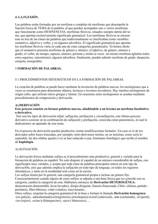 4. LA FLEXIÓN.
Las palabras están formadas por un morfema o complejo de morfemas que desempeña la
función léxica de TEMA de la palabra, al que pueden acompañar uno o varios morfemas
que funcionarán como DESINENCIAS, morfemas flexivos, situados siempre detrás del te-
ma, que aportan exclusivamente significado gramatical. Los morfemas flexivos se encuen-
tran en tres de las clases de palabras que tradicionalmente se clasificaban como variables:
sustantivo, adjetivo y verbo, y en algunos adverbios. El significado gramatical que aportan
los morfemas flexivos varía en cada una de estas categorías gramaticales. Ya hemos dicho
que el sustantivo presenta morfemas de género y número; el adjetivo, de género, número y
grado; el verbo, de tiempo, aspecto, número, persona y modo (a veces un mismo morfema aglutina todos
estos aspectos: sincretismo); algunos adverbios, finalmente, pueden admitir morfema de grado: despacito,
cerquita, enseguidita .
5 FORMACIÓN DE PALABRAS.
5.1 PROCEDIMIENTOS SISTEMÁTICOS EN LA FORMACIÓN DE PALABRAS.
La creación de palabras se puede hacer mediante la invención de palabras nuevas, los neologismos que a
veces se construyen para denominar objetos, técnicas o inventos novedosos. Hay muchos neologismos de
origen culto, que utilizan raíces griegas y latinas. En ocasiones estos neologismos se acuñan mediante
procedimientos de composición y derivación.
A) DERIVACIÓN
Este proceso consiste en formar palabras nuevas, añadiéndole a un lexema un morfema facultativo
o derivativo.
Tres son los tipos de derivación afijal: sufijación, prefijación y circunfijación, este último proceso
derivativo consiste en la combinación de sufijación y prefijación, conocida como parasíntesis, al cual le
dedicaremos un apartado de este tema.
En el proceso de derivación pueden producirse ciertas modificaciones formales. Un caso es el de los
derivados sobre bases truncadas, por ejemplo, tenis derivamos tenista, no en tenisista, como sería lo
esperable, las dos sílabas iguales (-is) se han reducido a una, fenómeno fonológico que recibe el nombre
de haplología.
A) SUFIJACIÓN.
La derivación léxica mediante sufijos es el procedimiento más productivo, general y variado para la
formación de palabras en español. No solo dispone el español de un número considerable de sufijos, con
significados muy variados, y acepta que toda clase de palabras principales entren en este tipo de
derivaciÓn, sino que además emplea la sufijación en todo tipo de lenguaje, en todos los registros
idiomáticos, y tanto en la modalidad oral como en la escrita.
Los sufijos tienen por lo general, una categoría gramatical propia e incluso un género fijo.
Consecuentemente cuando alguno de estos sufijos se adjunta a una base léxica que no coincide con su
categoría, cambia la categoría de esta. Hablamos entonces de Derivación HETEROGÉNEA:
demostración-demostrable, lavar-lavadero, dirigir-dirigente, francés-francesada, Chile- chileno, partido-
partidario, libro-libresco, volar-voladizo, tono-tunante...
Otros sufijos, respetan la categoría gramatical de la base y forman la llamada Derivación homogenea:
-iza (paliza), -ado(alumnado)-erío(griterío),-ero(chopera)-averal (cañaveral), -ada (cucharada), -al (peral),
-izo (rojizo), -ecino/a (blanquecino), -uzco ( blancuzco).....
 