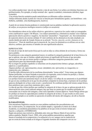 Los sufijos pueden tener más de una función y más de una forma. Los sufijos con distintas funciones son
polifuncionales, Por ejemplo, el sufijo nominal -dor : agente (vendedor), instrumento (abridor), lugar
(comedor).
-Una misma función semántica puede materializarse en diferentes sufijos sinónimos.
-Sufijos diferentes desde el punto de vista de su función pero formalmente iguales, son homófonos: -ería
(bobería, cualidad), -ería (hamburguesería, locativo).
A partir de un mismo lexema podemos ir construyendo nuevas palabras mediante la aplicación sucesiva
de sufijos, en un proceso morlógico recursivo (sufijos en secuencia).
Nos detendremos ahora en los sufijos afectivos, apreciativos, expresivos los cuales están ya consagrados
como cualificativos según J. De Bruyne.. Los sufijos aumentativos y diminutivos muchas veces implican
apreciación afectiva positiva o negativa. Así decimos “peseteillas”, “mujerzuela”, etc. Son instrumentos
de expresión afectiva de enorme utilidad. El valor estilístico de los diminutivos ha sido estudiado con
mucho detalle por parte de Amado Alonso en su artículo “Noción, emoción, acción y fantasía en los
diminutivos”. Pone de manifiesto que la mayoría de las veces los diminutivos se utilizan con un valor
afectivo, cariñoso, que encarece el tamaño con una significación afectiva.
B)PREFIJACIÓN:
Se trata de un tipo de derivación léxica por la cual un afijo se coloca delante de un lexema y forma una
nueva palabra.
No pertenecen a una categoría gramatical mayor, ni cambian la categoría gramatical de la base léxica a la
que se aplican, sino que se limitan a añadir precisiones al significado del lexema al que preceden.
Aunque no es raro que un mismo prefijo se aplique a diferentes categorías gramaticales, suele
especializarse para una determinada categoría.
Por su origen los prefijos españoles se relacionan con las preposiciones latinas o griegas, adverbios,
adjetivos y cuantificadores.
Algunos prefijos: ad- (aproximación), circun- (alrededor), des- (privación), in- (negación), re-
(repetición), pro- (delante)...
El prefijo debe diferenciarse de los morfemas denominados “temas cultos”. Estos temas que algunos
llaman prefijoides, no tienen limitada su posición a la izquierda, como la tienen los prefijos, e incluso
ellos mismos pueden recibir prefijos (a-grafo) y sufijos (graf-ía).
Los prefijos tienen una autonomía mayor a la de los sufijos. Un reflejo de esa autonomía es la posibilidad
de que en una coordinación en la que los dos prefijos comparten la misma base, el primero de los prefijos
aparezca desligado de su base como en pre- y poselectoral. Se combinan prefijos del mismo campo léxico,
bien antitéticos (pre y pos) bien sinónimos (pre y ante).
La idea de que hay ciertos prefijos que cambian la categoría de la base a la que se aplican procede de la
observación de casos como (máscara antigas), hay que tener en cuenta que los nombres prefijados no
concuerdan con el núcleo del sintagma, como sería esperable si fueran adjetivos. Varela Ortega afirma que
los prefijos no tienen la capacidad para cambiar la categoría de la base y lo que resulta en estos casos
como el del ejemplo es un nombre en aposición al nombre del núcleo del sintagma y de ahí su función
modificadora.
B) PARASÍNTESIS.
Este mecanismo lingüístico consiste en crear palabras mediante dos procedimientos uni-
dos: la derivación y la composición. En un sentido amplio y siguiendo el criterio de la Real
Academia, se consideran parasintéticas las palabras en las que existe al mismo tiempo pre-
fijación y sufijación. (ATERRIZAJE)
Según una postura mas restrictiva, defendida entre otros por Marcos Marín (Curso de Gra-
mática española, Madrid, Cincel, 1980), sólo serían palabras parasintéticas aquellas que
fuesen el resultado de la composición y la sufijación a la vez, aunque con la condición de
que no exista de forma aislada en la lengua el segundo elemento del compuesto con ese su-
 