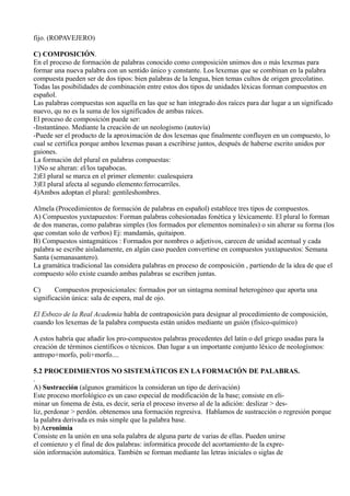 fijo. (ROPAVEJERO)
C) COMPOSICIÓN.
En el proceso de formación de palabras conocido como composición unimos dos o más lexemas para
formar una nueva palabra con un sentido único y constante. Los lexemas que se combinan en la palabra
compuesta pueden ser de dos tipos: bien palabras de la lengua, bien temas cultos de origen grecolatino.
Todas las posibilidades de combinación entre estos dos tipos de unidades léxicas forman compuestos en
español.
Las palabras compuestas son aquella en las que se han integrado dos raíces para dar lugar a un significado
nuevo, qu no es la suma de los significados de ambas raíces.
El proceso de composición puede ser:
-Instantáneo. Mediante la creación de un neologismo (autovía)
-Puede ser el producto de la aproximación de dos lexemas que finalmente confluyen en un compuesto, lo
cual se certifica porque ambos lexemas pasan a escribirse juntos, después de haberse escrito unidos por
guiones.
La formación del plural en palabras compuestas:
1)No se alteran: el/los tapabocas.
2)El plural se marca en el primer elemento: cualesquiera
3)El plural afecta al segundo elemento:ferrocarriles.
4)Ambos adoptan el plural: gentileshombres.
Almela (Procedimientos de formación de palabras en español) establece tres tipos de compuestos.
A) Compuestos yuxtapuestos: Forman palabras cohesionadas fonética y léxicamente. El plural lo forman
de dos maneras, como palabras simples (los formados por elementos nominales) o sin alterar su forma (los
que constan solo de verbos) Ej: mandamás, quitaipon.
B) Compuestos sintagmáticos : Formados por nombres o adjetivos, carecen de unidad acentual y cada
palabra se escribe aisladamente, en algún caso pueden convertirse en compuestos yuxtapuestos: Semana
Santa (semanasantero).
La gramática tradicional las considera palabras en proceso de composición , partiendo de la idea de que el
compuesto sólo existe cuando ambas palabras se escriben juntas.
C) Compuestos preposicionales: formados por un sintagma nominal heterogéneo que aporta una
significación única: sala de espera, mal de ojo.
El Esbozo de la Real Academia habla de contraposición para designar al procedimiento de composición,
cuando los lexemas de la palabra compuesta están unidos mediante un guión (físico-químico)
A estos habría que añadir los pro-compuestos palabras procedentes del latín o del griego usadas para la
creación de términos científicos o técnicos. Dan lugar a un importante conjunto léxico de neologísmos:
antropo+morfo, poli+morfo....
5.2 PROCEDIMIENTOS NO SISTEMÁTICOS EN LA FORMACIÓN DE PALABRAS.
.
A) Sustracción (algunos gramáticos la consideran un tipo de derivación)
Este proceso morfológico es un caso especial de modificación de la base; consiste en eli-
minar un fonema de ésta, es decir, sería el proceso inverso al de la adición: deslizar > des-
liz, perdonar > perdón. obtenemos una formación regresiva. Hablamos de sustracción o regresión porque
la palabra derivada es más simple que la palabra base.
b) Acronimia
Consiste en la unión en una sola palabra de alguna parte de varias de ellas. Pueden unirse
el comienzo y el final de dos palabras: informática procede del acortamiento de la expre-
sión información automática. También se forman mediante las letras iniciales o siglas de
 