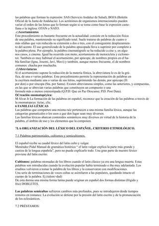 las palabras que forman la expresión: SAS (Servicio Andaluz de Salud), BOJA (Boletín
Oficial de la Junta de Andalucía). Los acrónimos de organismos internacionales pueden
variar el orden de las letras que lo forman según si se toma como base la expresión caste-
llana o la inglesa: OTAN o NATO.
.c)Acortamientos
Este procedimiento es bastante frecuente en la actualidad: consiste en la reducción física
de una palabra, manteniendo su significado total. Suele tratarse de palabras de cuatro o
más sílabas que ven reducida su extensión a dos o tres, con el consiguiente desplazamien-
to del acento. El uso generalizado de la palabra apocopada lleva a suprimir por completo a
la palabra plena. Por ejemplo, la palabra cinematógrafo se ha reducido a cine y, en algu-
nos casos, a cinema. Igual ha ocurrido con moto, acortamiento de motocicleta y ciclomo-
tor. También es muy habitual el acortamiento, por apócope, de nombres propios en el ha-
bla familiar (Igna, Josemi, Javi, Mavi) y también, aunque menos frecuente, el de nombres
comunes: chacha por muchacha.
.d)Abreviaturas
Si el acortamiento supone la reducción de la materia fónica, la abreviatura lo es de la grá-
fica, de una o varias palabras. Este procedimiento permite la representación de palabras en
la escritura mediante una o varias de sus letras, suprimiendo las demás, por apócope (D.
por don) o por síncopa (Sta. por Santa). Existen abreviaturas simples, como las anteriores, y compuestas,
en las que se abrevian varias palabras que constituyen un compuesto o una
formula más o menos estereotipada (Q.P.D: Que en Paz Descanse; P.D: Post Data).
f)Creación onomatopéyica:
M Alvar Jr La formación de las palabras en español, reconoce que la creación de las palabras a través de
la onomatopeya: tictac, clic.
6 FAMILIAS LÉXICAS
Las palabras que comparten una misma raíz pertenecen a una misma familia léxica, aunque las
categorías gramaticales o los usos a que den lugar sean muy diversos.
Las familias léxicas abarcan contenidos semánticos muy diversos en virtud de la historia de la
palabra, el ámbito de uso y los elementos que la componen.
7LA ORGANIZACIÓN DEL LÉXICO DEL ESPAÑOL. CRITERIO ETIMOLÓGICO.
7.1 Palabras patrimoniales, cultismos y semicultismos.
El español recibe su caudal léxico del latín culto y vulgar.
Menéndez Pidal Manual de gramática histórica “ el latín vulgar explica la parte más grande y
castiza de la lengua española”, pero no puede explicarlo todo. Una gran parte de nuestro léxico
proviene del latín escrito.
Cultismos: palabras ntomadas de los libros cuando el latín clásico ya era una lengua muerta. Estas
palabras son introducidas cuando la evolución popular había terminado o iba muy adelantada. Los
eruditos volvieron a tomar la palabra de los libros y la conservaron con modificaciones.
Una serie de terminaciones de voces cultas se asimilaron a las populares, quedando intacto el
cuerpo de la palabra. Ej (talem>dad)
De esta dorma una misma forma latina puede originar en español dos formas distintas (frígido y
frío) DOBLETES.
Las palabras semicultas sufrieron cambios más profundos, pues se introdujeron desde tiempos
remotos en romance. La evolución se detiene por la presión del latín escrito y de la pronunciación
de los eclesiásticos.
7.2 PRÉSTAMOS:
 