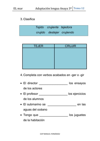 EL mar Adaptación lengua Anaya 3º Tema 12
CEIP MANUEL FERNÁNDEZ
3. Clasifica
Tejido crujiente tejedora
crujido destejer crujiendo
TEJER CRUJIR
4. Completa con verbos acabados en -ger o -gir
El director _________________ los ensayos
de los actores
El profesor _________________ los ejercicios
de los alumnos
El submarino se _________________ en las
aguas del océano
Tengo que _________________ los juguetes
de la habitación
 