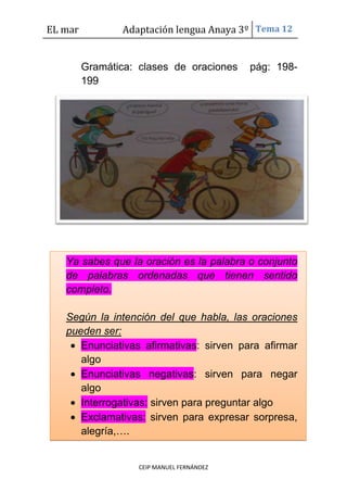 EL mar Adaptación lengua Anaya 3º Tema 12
CEIP MANUEL FERNÁNDEZ
Gramática: clases de oraciones pág: 198-
199
Ya sabes que la oración es la palabra o conjunto
de palabras ordenadas que tienen sentido
completo.
Según la intención del que habla, las oraciones
pueden ser:
Enunciativas afirmativas: sirven para afirmar
algo
Enunciativas negativas: sirven para negar
algo
Interrogativas: sirven para preguntar algo
Exclamativas: sirven para expresar sorpresa,
alegría,….
 