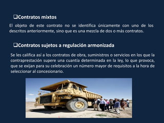 Contratos mixtos
El objeto de este contrato no se identifica únicamente con uno de los
descritos anteriormente, sino que es una mezcla de dos o más contratos.
Contratos sujetos a regulación armonizada
Se les califica así a los contratos de obra, suministros o servicios en los que la
contraprestación supere una cuantía determinada en la ley, lo que provoca,
que se exijan para su celebración un número mayor de requisitos a la hora de
seleccionar al concesionario.
 