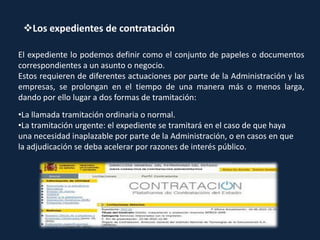Los expedientes de contratación
El expediente lo podemos definir como el conjunto de papeles o documentos
correspondientes a un asunto o negocio.
Estos requieren de diferentes actuaciones por parte de la Administración y las
empresas, se prolongan en el tiempo de una manera más o menos larga,
dando por ello lugar a dos formas de tramitación:
•La llamada tramitación ordinaria o normal.
•La tramitación urgente: el expediente se tramitará en el caso de que haya
una necesidad inaplazable por parte de la Administración, o en casos en que
la adjudicación se deba acelerar por razones de interés público.
 
