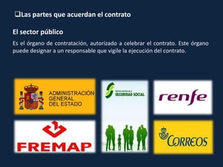 Las partes que acuerdan el contrato
El sector público
Es el órgano de contratación, autorizado a celebrar el contrato. Este órgano
puede designar a un responsable que vigile la ejecución del contrato.
 