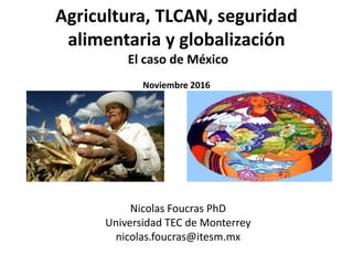 Agricultura, TLCAN, seguridad
alimentaria y globalización
El caso de México
Noviembre 2016
Nicolas Foucras PhD
Universidad TEC de Monterrey
nicolas.foucras@itesm.mx
 