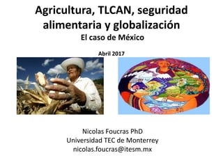 Agricultura, TLCAN, seguridad
alimentaria y globalización
El caso de México
Abril 2017
Nicolas Foucras PhD
Universidad TEC de Monterrey
nicolas.foucras@itesm.mx
 