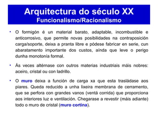 Arquitectura do século XX
Funcionalismo/Racionalismo
• O formigón é un material barato, adaptable, incombustible e
anticorrosivo, que permite novas posibilidades na contraposición
carga/soporte, deixa a pranta libre e pódese fabricar en serie, cun
abaratamento importante dos custos, aínda que leve o perigo
dunha monotonía formal.
• Ás veces altérnase con outros materias industriais máis nobres:
aceiro, cristal ou con ladrillo.
• O muro deixa a función de carga xa que esta trasládase aos
piares. Queda reducido a unha lixeira membrana de cerramento,
que se perfora con grandes vanos (ventá corrida) que proporciona
aos interiores luz e ventilación. Chegarase a revestir (máis adiante)
todo o muro de cristal (muro cortina).
 