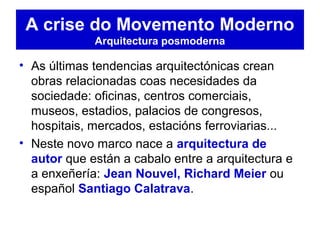 • As últimas tendencias arquitectónicas crean
obras relacionadas coas necesidades da
sociedade: oficinas, centros comerciais,
museos, estadios, palacios de congresos,
hospitais, mercados, estacións ferroviarias...
• Neste novo marco nace a arquitectura de
autor que están a cabalo entre a arquitectura e
a enxeñería: Jean Nouvel, Richard Meier ou
español Santiago Calatrava.
A crise do Movemento Moderno
Arquitectura posmoderna
 