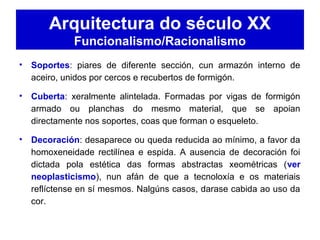 Arquitectura do século XX
Funcionalismo/Racionalismo
• Soportes: piares de diferente sección, cun armazón interno de
aceiro, unidos por cercos e recubertos de formigón.
• Cuberta: xeralmente alintelada. Formadas por vigas de formigón
armado ou planchas do mesmo material, que se apoian
directamente nos soportes, coas que forman o esqueleto.
• Decoración: desaparece ou queda reducida ao mínimo, a favor da
homoxeneidade rectilínea e espida. A ausencia de decoración foi
dictada pola estética das formas abstractas xeométricas (ver
neoplasticismo), nun afán de que a tecnoloxía e os materiais
reflíctense en sí mesmos. Nalgúns casos, darase cabida ao uso da
cor.
 