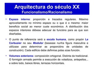 Arquitectura do século XX
Funcionalismo/Racionalismo
• Espazo interno: proporción e trazados regulares. Máximo
aproveitamento no mínimo espazo ou o que é o mesmo: maior
beneficio social ao menor custe económico. A distribución dos
espazos interiores débese adecuar ás funcións para as que son
diseñadas.
• O punto de referencia será a escala humana, como propón Le
Corbusier no seu Modulor (basease nunha figura masculina e
utilízase para determinar as proporcións de unidades de
construción). Cada edificio debe definirse polas súas función.
• Volumes exteriores: composición ortogonal. Distinta da tradicional.
O formigón armado permite a execución de voladizos, antepeitos...
e sobre todo, baixos libres, terrazas horizontais.
 