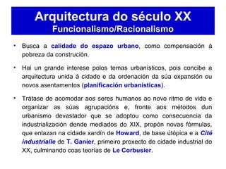 Arquitectura do século XX
Funcionalismo/Racionalismo
• Busca a calidade do espazo urbano, como compensación á
pobreza da construción.
• Hai un grande interese polos temas urbanísticos, pois concibe a
arquitectura unida á cidade e da ordenación da súa expansión ou
novos asentamentos (planificación urbanísticas).
• Trátase de acomodar aos seres humanos ao novo ritmo de vida e
organizar as súas agrupacións e, fronte aos métodos dun
urbanismo devastador que se adoptou como consecuencia da
industrialización dende mediados do XIX, propón novas fórmulas,
que enlazan na cidade xardín de Howard, de base útópica e a Cité
industrialle de T. Ganíer, primeiro proxecto de cidade industrial do
XX, culminando coas teorías de Le Corbusier.
 