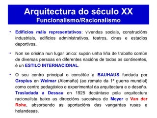 Arquitectura do século XX
Funcionalismo/Racionalismo
• Edificios máis representativos: vivendas sociais, construcións
industriais, edificios administrativos, teatros, cines e estadios
deportivos.
• Non se orixina nun lugar único: supón unha liña de traballo común
de diversas persoas en diferentes nacións de todos os continentes,
é un ESTILO INTERNACIONAL.
• O seu centro principal o constitúe a BAUHAUS fundada por
Gropius en Weimar (Alemaña) (ao remate da 1ª guerra mundial)
como centro pedagóxico e experimental da arquitectura e o deseño.
Trasladada a Dessau en 1925 decántase pola arquitectura
racionalista baixo as direccións sucesivas de Meyer e Van der
Rohe, absorbendo as aportacións das vangardas rusas e
holandesas.
 