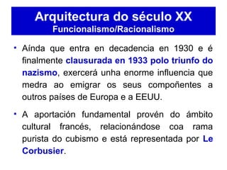 Arquitectura do século XX
Funcionalismo/Racionalismo
• Aínda que entra en decadencia en 1930 e é
finalmente clausurada en 1933 polo triunfo do
nazismo, exercerá unha enorme influencia que
medra ao emigrar os seus compoñentes a
outros países de Europa e a EEUU.
• A aportación fundamental provén do ámbito
cultural francés, relacionándose coa rama
purista do cubismo e está representada por Le
Corbusier.
 