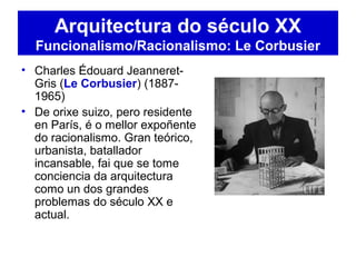 • Charles Édouard Jeanneret-
Gris (Le Corbusier) (1887-
1965)
• De orixe suizo, pero residente
en París, é o mellor expoñente
do racionalismo. Gran teórico,
urbanista, batallador
incansable, fai que se tome
conciencia da arquitectura
como un dos grandes
problemas do século XX e
actual.
Arquitectura do século XX
Funcionalismo/Racionalismo: Le Corbusier
 
