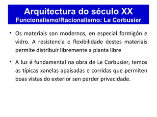Arquitectura do século XX
Funcionalismo/Racionalismo: Le Corbusier
• Os materiais son modernos, en especial formigón e
vidro. A resistencia e flexibilidade destes materiais
permite distribuír libremente a planta libre
• A luz é fundamental na obra de Le Corbusier, temos
as típicas xanelas apaisadas e corridas que permiten
boas vistas do exterior sen perder privacidade.
 