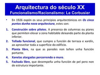 Arquitectura do século XX
Funcionalismo/Racionalismo: Le Corbusier
• En 1926 expón os seus principios arquitectónicos en Os cinco
puntos dunha nova arquitectura, estes son:
1. Construción sobre pilotes. A presenza de columnas ou piares
que permiten elevar a zona habitable deixando parte da planta
inferior.
2. Tellado funcional, que cumpre a función de terraza e xardín,
ao aproveitar toda a superficie do edificio.
3. Planta libre, na que as paredes non teñen unha función
portante.
4. Xanelas alargadas percorrendo o muro.
5. Fachada libre, que desempeña unha función de pel pero non
de estrutura importante.
 