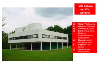 Vila Saboya.
(ou Vila
Savoye)
a) Título: Vila Saboya
b) Autor: Le Corbusier
c) Cronoloxía: 1929
d) Estilo: Movemento
Moderno.
Funcionalismo ou
racionalismo
e) Material: aceiro,
formigón e vidro
f) Tipoloxía: vila
familiar
g) Localización:
Poissy (París)
 