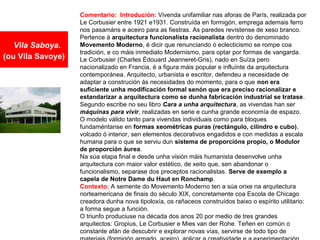 Vila Saboya.
(ou Vila Savoye)
Comentario: Introdución: Vivenda unifamiliar nas aforas de París, realizada por
Le Corbusier entre 1921 e1931. Construída en formigón, emprega ademais ferro
nos pasamáns e aceiro para as fiestras. As paredes revístense de xeso branco.
Pertence á arquitectura funcionalista racionalista dentro do denominado
Movemento Moderno, é dicir que renunciando ó eclecticismo se rompe coa
tradición, e co máis inmediato Modernismo, para optar por formas de vangarda.
Le Corbusier (Charles Édouard Jeanneret-Gris), nado en Suíza pero
nacionalizado en Francia, é a figura máis popular e influínte da arquitectura
contemporánea. Arquitecto, urbanista e escritor, defendeu a necesidade de
adaptar a construción ás necesidades do momento, para o que non era
suficiente unha modificación formal senón que era preciso racionalizar e
estandarizar a arquitectura como se dunha fabricación industrial se tratase.
Segundo escribe no seu libro Cara a unha arquitectura, as vivendas han ser
máquinas para vivir, realizadas en serie e cunha grande economía de espazo.
O modelo válido tanto para vivendas individuais como para bloques
fundaméntanse en formas xeométricas puras (rectángulo, cilindro e cubo),
volcado ó interior, sen elementos decorativos engadidos e con medidas a escala
humana para o que se serviu dun sistema de proporcións propio, o Modulor
de proporción áurea.
Na súa etapa final e desde unha visión máis humanista desenvolve unha
arquitectura con maior valor estético, de xeito que, sen abandonar o
funcionalismo, separase dos preceptos racionalistas. Serve de exemplo a
capela de Notre Dame du Haut en Ronchamp.
Contexto: A semente do Movemento Moderno ten a súa orixe na arquitectura
norteamericana de finais do século XIX, concretamente coa Escola de Chicago
creadora dunha nova tipoloxía, os rañaceos construídos baixo o espírito utilitario:
a forma segue a función.
O triunfo produciuse na década dos anos 20 por medio de tres grandes
arquitectos: Gropius, Le Corbusier e Mies van der Rohe. Teñen en común o
constante afán de descubrir e explorar novas vías, servirse de todo tipo de
 