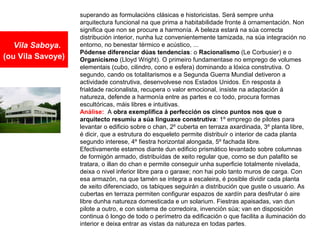 Vila Saboya.
(ou Vila Savoye)
superando as formulacións clásicas e historicistas. Será sempre unha
arquitectura funcional na que prima a habitabilidade fronte á ornamentación. Non
significa que non se procure a harmonía. A beleza estará na súa correcta
distribución interior, nunha luz convenientemente tamizada, na súa integración no
entorno, no benestar térmico e acústico, ...
Pódense diferenciar dúas tendencias: o Racionalismo (Le Corbusier) e o
Organicismo (Lloyd Wright). O primeiro fundamentase no emprego de volumes
elementais (cubo, cilindro, cono e esfera) dominando a lóxica construtiva. O
segundo, cando os totalitarismos e a Segunda Guerra Mundial detiveron a
actividade construtiva, desenvolvese nos Estados Unidos. En resposta á
frialdade racionalista, recupera o valor emocional, insiste na adaptación á
natureza, defende a harmonía entre as partes e co todo, procura formas
escultóricas, máis libres e intuitivas.
Análise: A obra exemplifica á perfección os cinco puntos nos que o
arquitecto resumiu a súa linguaxe construtiva: 1º emprego de pilotes para
levantar o edificio sobre o chan, 2º cuberta en terraza axardinada, 3º planta libre,
é dicir, que a estrutura do esqueleto permite distribuír o interior de cada planta
segundo interese, 4º fiestra horizontal alongada, 5º fachada libre.
Efectivamente estamos diante dun edificio prismático levantado sobre columnas
de formigón armado, distribuídas de xeito regular que, como se dun palafito se
tratara, o illan do chan e permite conseguir unha superficie totalmente nivelada,
deixa o nivel inferior libre para o garaxe; non hai polo tanto muros de carga. Con
esa armazón, na que tamén se integra a escaleira, é posible dividir cada planta
de xeito diferenciado, os tabiques seguirán a distribución que guste o usuario. As
cubertas en terraza permiten configurar espazos de xardín para desfrutar ó aire
libre dunha natureza domesticada e un solarium. Fiestras apaisadas, van dun
pilote a outro, e con sistema de corredoira, invención súa; van en disposición
continua ó longo de todo o perímetro da edificación o que facilita a iluminación do
interior e deixa entrar as vistas da natureza en todas partes.
 