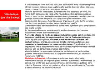 Vila Saboya.
(ou Vila Savoye)
A fachada resulta unha estrutura libre, pois ó non haber muro sustentante poden
abrirse vanos en calquera lugar. A planta alta avanza dobre os pilotes cos seus
muros como se dun lenzo superposto se tratase.
Fronte ó dominio de liñas rectas, a planta baixa está deseñada en curva, en
forma de U, con parede de vidro, unha novidade que terá consecuencias no
futuro, o muro cortina. Nesta planta encontrase o garaxe (xiro calculado para os
grandes automóbiles da época) con capacidade para tres coches, e as
dependencias do servizo. A planta superior organízase ó redor dunha terraza á
que dan todas as dependencias: salóns, habitacións, cociña.
Combina escaleira de caracol desde a planta baixa ó primeiro piso, rampla desde
ese nivel á terraza.
As formas curvilíneas da terraza recorda as chemineas dos barcos unha
evocación da imaxe dos transatlánticos.
A vivenda sitúase no medio do espazo natural sen verse por el afectada nin
tampouco modificalo, é o espazo continuo que Le Corbusier propugna.
Une a aqueles cinco puntos, volumes puros de influencia cubista, uso
exclusivo da cor branca, ausencia de ornato e ramplas exteriores que
presentan a vivenda como un paseo arquitectónico. O resultado é unha
arquitectura total e absolutamente nova de estudiada proporcionalidade e beleza
plástica. Con ela consumase a ruptura coa Historia.
Vivenda de luxo, os seus donos deixaron de habitala porque había moitas
goteiras. Tras tempo abandonada e a piques de ser demolida, foi declarada
monumento histórico.
Modelos e influencias: influencia na arquitectura funcional do estilo
internacional despois da segunda guerra mundial. Sorprende a “modernidade” do
edificio, moi similar aos que hoxe constrúen as administracións públicas para
colexios, Casas de cultura, etc. proba da eficacia das solucións de Le Corbusier
e da súa influencia na arquitectura actual.
 