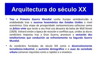 Arquitectura do século XX
• Tras a Primeira Guerra Mundial cunha Europa semidestruída e
endebedada trae o ascenso hexemónico dos Estados Unidos a nivel
económico. Esta etapa de prosperidade norteamericana coñecese como
os felices vinte que terán o seu final coa desastre da bolsa de Wall Street
(1929). Volverá entón a época de recesión e conflitos que, unidos ás duras
condicións impostas tras a Gran Guerra, provocan a xestación dos
totalitarismos que conducirán ao enfrontamento na Segunda Guerra
Mundial.
• As condicións herdadas do século XIX como o desenvolvemento
tecnolóxico-industrial, o aumento demográfico e o auxe da sociedade
urbana súmanse requisitos como a rapidez e a sinxeleza.
 