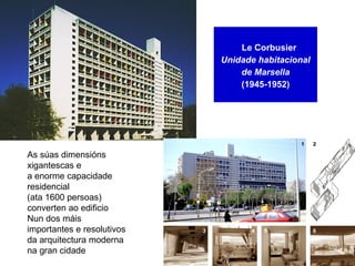 Le Corbusier
Unidade habitacional
de Marsella
(1945-1952)
As súas dimensións
xigantescas e
a enorme capacidade
residencial
(ata 1600 persoas)
converten ao edificio
Nun dos máis
importantes e resolutivos
da arquitectura moderna
na gran cidade
 