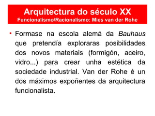 Arquitectura do século XX
Funcionalismo/Racionalismo: Mies van der Rohe
• Formase na escola alemá da Bauhaus
que pretendía exploraras posibilidades
dos novos materiais (formigón, aceiro,
vidro...) para crear unha estética da
sociedade industrial. Van der Rohe é un
dos máximos expoñentes da arquitectura
funcionalista.
 