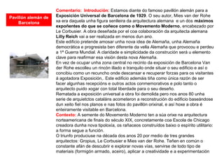 Comentario: Introdución: Estamos diante do famoso pavillón alemán para a
Exposición Universal de Barcelona de 1929. O seu autor, Mies van der Rohe
xa era daquela unha figura senlleira da arquitectura alemana e un dos máximos
expoñentes do que se coñece como o Movemento Moderno, encabezado por
Le Corbusier. A obra deseñada por el coa colaboración da arquitecta alemana
Lilly Reich vai a ser realizada en menos dun ano.
Este edificio pretende amosar unha nova idea de Alemaña, unha Alemaña
democrática e progresista ben diferente da vella Alemaña que provocou e perdeu
a 1ª Guerra Mundial. A claridade e simplicidade da construción será u elemento
clave para reafirmar esa visión desta nova Alemaña.
En vez de ocupar unha zona central no recinto da exposición de Barcelona Van
der Rohe escolleu un rincón illado e tranquilo onde situar o seu edificio e así o
concibiu como un recuncho onde descansar e recuperar forzas para os visitantes
á agotadora Exposición,. Este edificio ademáis tiña como única razón de ser
facer algunhas recepcións e outros actos conmemorativos e polo tanto o
arquitecto puido xogar con total liberdade para o seu deseño.
Rematada a exposición universal a obra foi demolida pero nos anos 80 unha
serie de arquietctos cataláns acometeron a reconstrución do edificio baseándose
dun xeito fiel nos planos e nas fotos do pavillón orixinal, e así hoxe a obra é
enteiramente visitable en Barcelona.
Contexto: A semente do Movemento Moderno ten a súa orixe na arquitectura
norteamericana de finais do século XIX, concretamente coa Escola de Chicago
creadora dunha nova tipoloxía, os rañaceos construídos baixo o espírito utilitario:
a forma segue a función.
O triunfo produciuse na década dos anos 20 por medio de tres grandes
arquitectos: Gropius, Le Corbusier e Mies van der Rohe. Teñen en común o
constante afán de descubrir e explorar novas vías, servirse de todo tipo de
materiais (formigón armado, aceiro), aplicar a creatividade e a experimentación
Pavillón alemán de
Barcelona
 