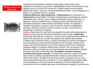 superando as formulacións clásicas e historicistas. Será sempre unha
arquitectura funcional na que prima a habitabilidade fronte á ornamentación. Non
significa que non se procure a harmonía. A beleza estará na súa correcta
distribución interior, nunha luz convenientemente tamizada, na súa integración no
entorno, no benestar térmico e acústico, ...
Pódense diferenciar dúas tendencias: o Racionalismo (Le Corbusier) e o
Organicismo (Lloyd Wright). O primeiro fundamentase no emprego de volumes
elementais (cubo, cilindro, cono e esfera) dominando a lóxica construtiva. O
segundo, cando os totalitarismos e a Segunda Guerra Mundial detiveron a
actividade construtiva, desenvolvese nos Estados Unidos. En resposta á
frialdade racionalista, recupera o valor emocional, insiste na adaptación á
natureza, defende a harmonía entre as partes e co todo, procura formas
escultóricas, máis libres e intuitivas.
Análise: Nesta obra Van der Rohe vai a expoñer de xeito radical algunhas das
bases en que se asenta o Movemento Moderno como vai ser a planta libre
levada aquí esta idea ata o extremo, o uso dos novos materiais prescindindo do
adorno non necesario ou o sostén da cuberta (e do edificio) sobre pilotes.
O edificio está construído sobre un zócalo rectangular de mármore travertino ó
que se accede por unhas pequenas escaleiras nun dos lados maiores. Este
acceso nos leva directamente a un enorme estanque. De fronte, á dereita do
estanque habería un pequeno edificio para o servizo. Pero se xiramos 180º
teríamos o edificio principal que nos sorprende polo seu extraordinario voladizo.
Este teito repousará unicamente sobre 8 esbeltas e lixeiras columnas
cruciformes de aceiro cromado. O soster estas columnas o peso da cuberta,
todo o resto do edificio é absolutamente libre dende os seus peches ata a
distribución interior. Así Mies Van der Rohe concibe o espacio como un único
espazo absolutamente fluído e dinámico. O único artellamento do espazo faise
cuns elementos de vidro e de mármore dispostos en forma ortogonal e que
marcan certo ritmo no edificio pero que non condicionan o espacio. As portas non
Pavillón alemán de
Barcelona
 