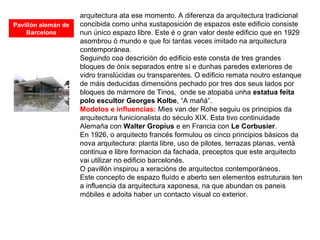 arquitectura ata ese momento. A diferenza da arquitectura tradicional
concibida como unha xustaposición de espazos este edificio consiste
nun único espazo libre. Este é o gran valor deste edificio que en 1929
asombrou ó mundo e que foi tantas veces imitado na arquitectura
contemporánea.
Seguindo coa descrición do edificio este consta de tres grandes
bloques de ónix separados entre sí e dunhas paredes exteriores de
vidro translúcidas ou transparentes. O edificio remata noutro estanque
de máis deducidas dimensións pechado por tres dos seus lados por
bloques de mármore de Tinos, onde se atopaba unha estatua feita
polo escultor Georges Kolbe, “A mañá”.
Modelos e influencias: Mies van der Rohe seguiu os principios da
arquitectura funicionalista do século XIX. Esta tivo continuidade
Alemaña con Walter Gropius e en Francia con Le Corbusier.
En 1926, o arquitecto francés formulou os cinco principios básicos da
nova arquitectura: planta libre, uso de pilotes, terrazas planas, ventá
continua e libre formacion da fachada, preceptos que este arquitecto
vai utilizar no edificio barcelonés.
O pavillón inspirou a xeracións de arquitectos contemporáneos.
Este concepto de espazo fluído e aberto sen elementos estruturais ten
a influencia da arquitectura xaponesa, na que abundan os paneis
móbiles e adoita haber un contacto visual co exterior.
Pavillón alemán de
Barcelona
 