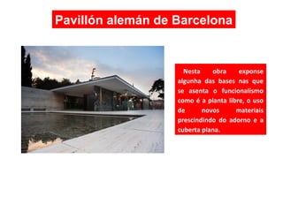Nesta obra exponse
algunha das bases nas que
se asenta o funcionalismo
como é a planta libre, o uso
de novos materiais
prescindindo do adorno e a
cuberta plana.
Pavillón alemán de Barcelona
 