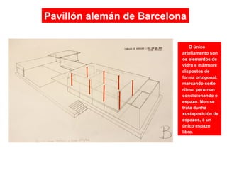 O único
artellamento son
os elementos de
vidro e mármore
dispostos de
forma ortogonal,
marcando certo
ritmo, pero non
condicionando o
espazo. Non se
trata dunha
xustaposición de
espazos, é un
único espazo
libre.
Pavillón alemán de Barcelona
 