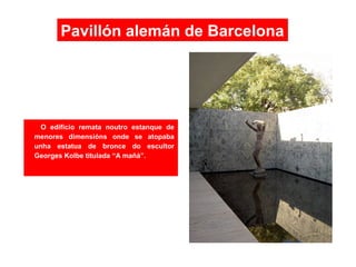 O edificio remata noutro estanque de
menores dimensións onde se atopaba
unha estatua de bronce do escultor
Georges Kolbe titulada “A mañá”.
Pavillón alemán de Barcelona
 