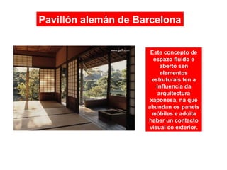 Pavillón alemán de Barcelona
Este concepto de
espazo fluído e
aberto sen
elementos
estruturais ten a
influencia da
arquitectura
xaponesa, na que
abundan os paneis
móbiles e adoita
haber un contacto
visual co exterior.
 