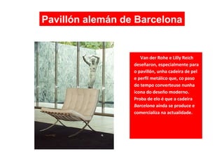 Van der Rohe e Lilly Reich
deseñaron, especialmente para
o pavillón, unha cadeira de pel
e perfil metálico que, co paso
do tempo converteuse nunha
icona do deseño moderno.
Proba de elo é que a cadeira
Barcelona aínda se produce e
comercializa na actualidade.
Pavillón alemán de Barcelona
 