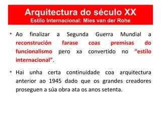 • Ao finalizar a Segunda Guerra Mundial a
reconstrución farase coas premisas do
funcionalismo pero xa convertido no “estilo
internacional”.
• Hai unha certa continuidade coa arquitectura
anterior ao 1945 dado que os grandes creadores
proseguen a súa obra ata os anos setenta.
Arquitectura do século XX
Estilo Internacional: Mies van der Rohe
 