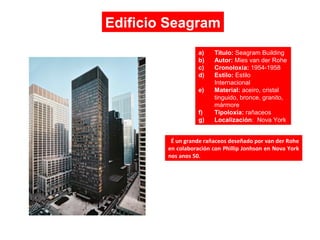 É un grande rañaceos deseñado por van der Rohe
en colaboración con Phillip Jonhson en Nova York
nos anos 50.
Edificio Seagram
a) Título: Seagram Building
b) Autor: Mies van der Rohe
c) Cronoloxía: 1954-1958
d) Estilo: Estilo
Internacional
e) Material: aceiro, cristal
tinguido, bronce, granito,
mármore
f) Tipoloxía: rañaceos
g) Localización: Nova York
 