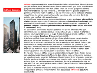 Análise: O primeiro elemento a destacar desta obra foi a sorprendente decisión de Mies
van der Rohe de retirar o edificio da liña da rúa, creando unha gran praza. Sorprendente
porque nunha cidade como New York onde o solo é tan escaso que parece estrano
renunciar a todo ese espaczo edificable. O arquitecto explicou que esta disposición
permitía unha mellor visión do edificio, o cal era deficiente na maior parte dos rañaceos
neoyorkinos. Así a praza se converteu nunha especie de adro ou recinto diante do
edificio, o cal non fará máis que potencialo.
A conexión coa praza prosigue no mesmo edificio que se abre a esta cun alto vestíbulo
aberto que parece prolongala. Este espazo ademais está sostido sobre pilotes e para
entrar nel hai que atravesar dous grandes pilares a modo de entrada procesional. A
praza se completa con dous grandes estanques rectangulares e pouco profundos
a cada lado da praza.
Se observamos o edificio na distancia podemos ver que ten a forma dunha gran
columna clásica, coa basa (o vestíbulo sobre pilotes), o fuste (o bloque de oficinas do
edificio) e cun capitel coroándoo (o corpo de tres alturas que remata o edificio). Toma
como referencias a Escola de Chicago de finais do XIX.
A fachada o edificio deixa á vista a estrutura deste, aínda que non cos verdadeiros
elementos estruturais, senon cunha “pel” de bronce que exterioriza esa estrutura
interna. Así se soldaron nos marcos das fiestras elementos verticais que ó tempo que
reforzaban a fachada potenciaban a verticalidade do edificio. Hai que indicar que
segundo a lexislación americana antiincendios os revestimentos exteriores do edificio
tiñan que ser metálicos o que se corresponde coa estrutura interna do edificio de tal
maneira que temos unha reproducción no exterior do interior do edificio.
De novo no interior do edificio temos a característica distribución libre e flexible marca
das arquitecturas do Movemento Moderno. Este interior recibe unha enorme cantidade
de luz polos grandes ventanais da fachada. O vidro topacio de cor gris destes ventanais
limitaba a entrada desta luz para que non fose excesiva. outra forma de controlar esta
entrada de luz era mediante persianas venecianas ás que só se lles permite estar en
tres posicións, para evitar que a fachada do edificio perdera harmonía se cada persiana
estivese a unha altura libre.
En canto ós materiais empregados de novo asistimos á presencia do aceiro e do
vidro(xunto có formigón) como elementos máis destacados. Influencia: escultura
minimalista.
Edificio Seagram
 