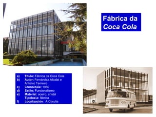 Fábrica da
Coca Cola
a) Título: Fábrica da Coca Cola
b) Autor: Fernández Albalat e
Antonio Tenreiro
c) Cronoloxía: 1960
d) Estilo: Funcionalismo
e) Material: aceiro, cristal
Tipoloxía: fábrica
f) Localización: A Coruña
 