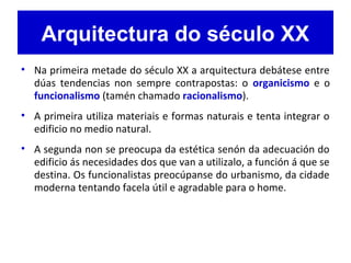 Arquitectura do século XX
• Na primeira metade do século XX a arquitectura debátese entre
dúas tendencias non sempre contrapostas: o organicismo e o
funcionalismo (tamén chamado racionalismo).
• A primeira utiliza materiais e formas naturais e tenta integrar o
edificio no medio natural.
• A segunda non se preocupa da estética senón da adecuación do
edificio ás necesidades dos que van a utilizalo, a función á que se
destina. Os funcionalistas preocúpanse do urbanismo, da cidade
moderna tentando facela útil e agradable para o home.
 