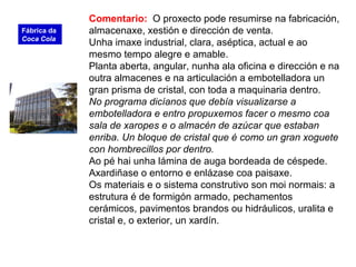 Comentario: O proxecto pode resumirse na fabricación,
almacenaxe, xestión e dirección de venta.
Unha imaxe industrial, clara, aséptica, actual e ao
mesmo tempo alegre e amable.
Planta aberta, angular, nunha ala oficina e dirección e na
outra almacenes e na articulación a embotelladora un
gran prisma de cristal, con toda a maquinaria dentro.
No programa dicíanos que debía visualizarse a
embotelladora e entro propuxemos facer o mesmo coa
sala de xaropes e o almacén de azúcar que estaban
enriba. Un bloque de cristal que é como un gran xoguete
con hombrecillos por dentro.
Ao pé hai unha lámina de auga bordeada de céspede.
Axardiñase o entorno e enlázase coa paisaxe.
Os materiais e o sistema construtivo son moi normais: a
estrutura é de formigón armado, pechamentos
cerámicos, pavimentos brandos ou hidráulicos, uralita e
cristal e, o exterior, un xardín.
Fábrica da
Coca Cola
 