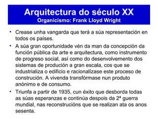 • Crease unha vangarda que terá a súa representación en
todos os países.
• A súa gran oportunidade vén da man da concepción da
función pública da arte e arquitectura, como instrumento
de progreso social, así como do desenvolvemento dos
sistemas de produción a gran escala, cos que se
industrializa o edificio e racionalízase este proceso de
construción. A vivenda transfórmase nun produto
anónimo e de consumo.
• Triunfa a partir de 1935, cun éxito que desborda todas
as súas esperanzas e continúa despois da 2ª guerra
mundial, nas reconstrucións que se realizan ata os anos
sesenta.
Arquitectura do século XX
Organicismo: Frank Lloyd Wright
 