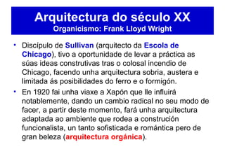 • Discípulo de Sullivan (arquitecto da Escola de
Chicago), tivo a oportunidade de levar a práctica as
súas ideas construtivas tras o colosal incendio de
Chicago, facendo unha arquitectura sobria, austera e
limitada ás posibilidades do ferro e o formigón.
• En 1920 fai unha viaxe a Xapón que lle influirá
notablemente, dando un cambio radical no seu modo de
facer, a partir deste momento, fará unha arquitectura
adaptada ao ambiente que rodea a construción
funcionalista, un tanto sofisticada e romántica pero de
gran beleza (arquitectura orgánica).
Arquitectura do século XX
Organicismo: Frank Lloyd Wright
 