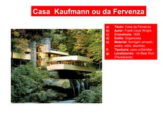 Casa Kaufmann ou da Fervenza
a) Título: Casa da Fervenza
b) Autor: Frank Lloyd Wright
c) Cronoloxía: 1938
d) Estilo: Organicista
e) Material: formigón armado,
pedra, vidro, aluminio.
f) Tipoloxía: casa unifamiliar
g) Localización: río Bear Run
(Pensilvania)
 